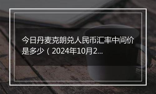 今日丹麦克朗兑人民币汇率中间价是多少（2024年10月22日）