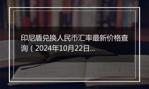 印尼盾兑换人民币汇率最新价格查询（2024年10月22日）