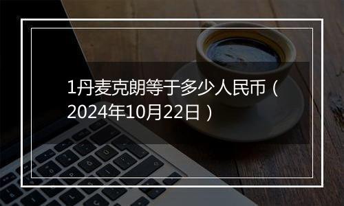 1丹麦克朗等于多少人民币（2024年10月22日）