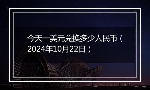 今天一美元兑换多少人民币（2024年10月22日）