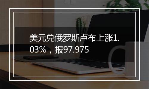 美元兑俄罗斯卢布上涨1.03%，报97.975