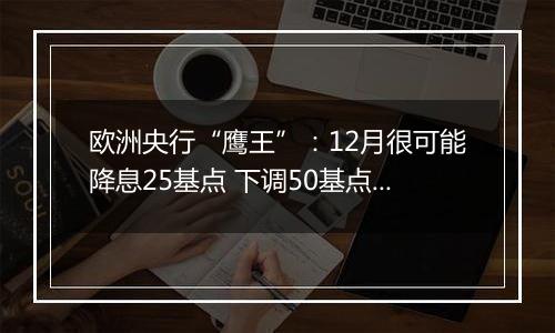 欧洲央行“鹰王”：12月很可能降息25基点 下调50基点也不无可能