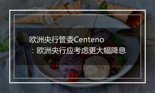 欧洲央行管委Centeno：欧洲央行应考虑更大幅降息