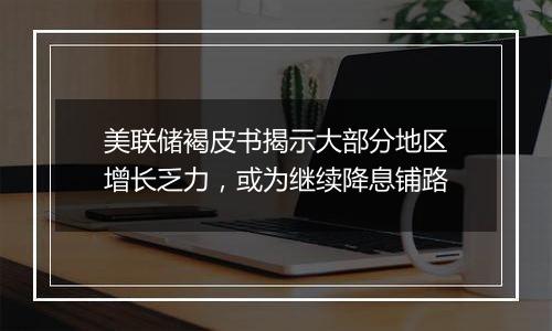 美联储褐皮书揭示大部分地区增长乏力，或为继续降息铺路