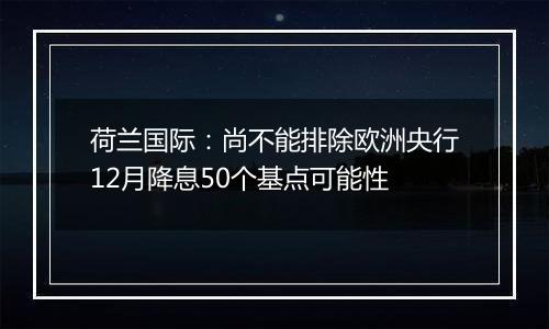 荷兰国际：尚不能排除欧洲央行12月降息50个基点可能性