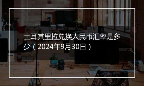 土耳其里拉兑换人民币汇率是多少（2024年9月30日）