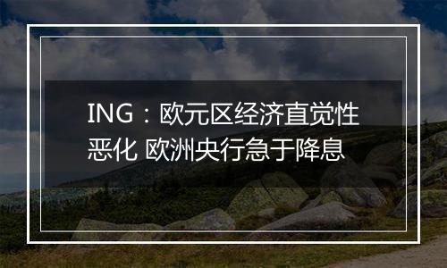 ING：欧元区经济直觉性恶化 欧洲央行急于降息