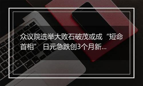 众议院选举大败石破茂或成“短命首相” 日元急跌创3个月新低 日本央行继续加息无望？