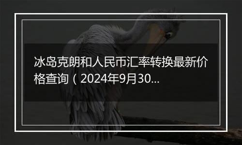 冰岛克朗和人民币汇率转换最新价格查询（2024年9月30日）