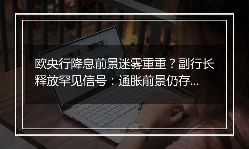 欧央行降息前景迷雾重重？副行长释放罕见信号：通胀前景仍存巨大风险