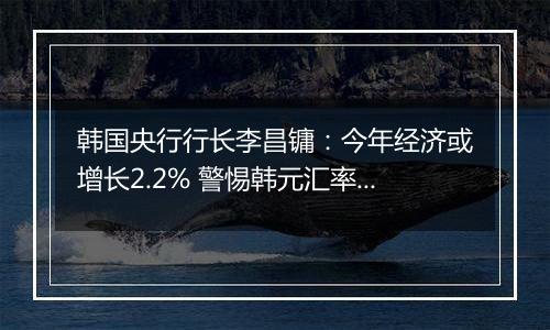 韩国央行行长李昌镛：今年经济或增长2.2% 警惕韩元汇率波动