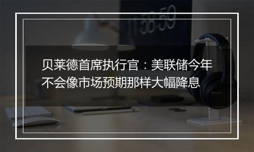 贝莱德首席执行官：美联储今年不会像市场预期那样大幅降息