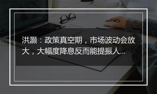 洪灏：政策真空期，市场波动会放大，大幅度降息反而能提振人民币汇率