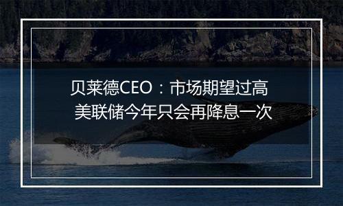 贝莱德CEO：市场期望过高 美联储今年只会再降息一次