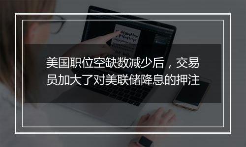 美国职位空缺数减少后，交易员加大了对美联储降息的押注