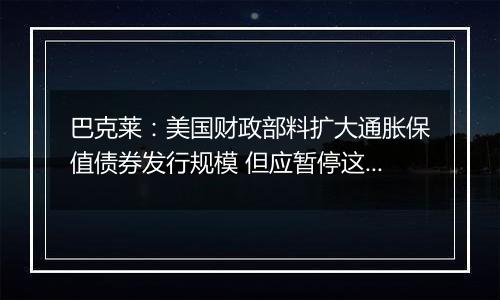 巴克莱：美国财政部料扩大通胀保值债券发行规模 但应暂停这样做