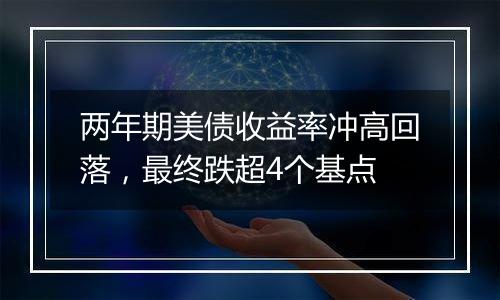 两年期美债收益率冲高回落，最终跌超4个基点