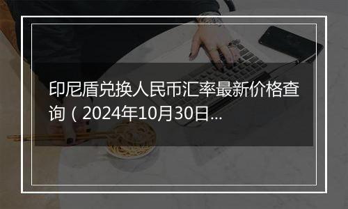 印尼盾兑换人民币汇率最新价格查询（2024年10月30日）