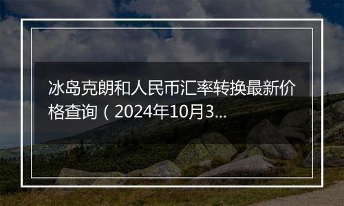 冰岛克朗和人民币汇率转换最新价格查询（2024年10月30日）