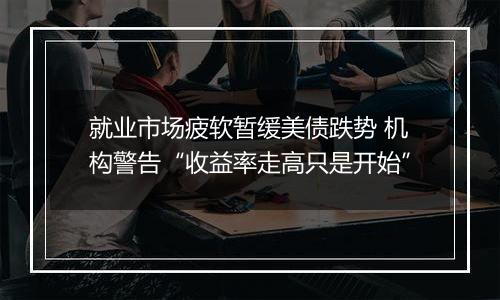 就业市场疲软暂缓美债跌势 机构警告“收益率走高只是开始”