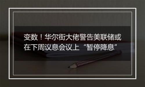 变数！华尔街大佬警告美联储或在下周议息会议上“暂停降息”