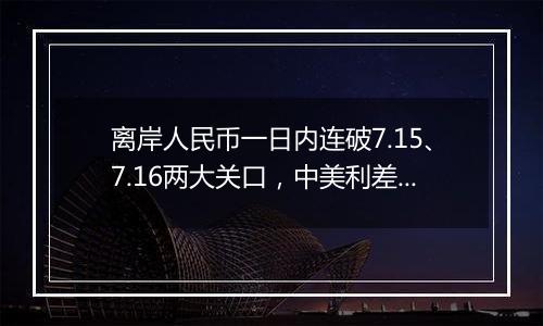 离岸人民币一日内连破7.15、7.16两大关口，中美利差或重归主导因素？