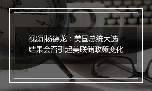 视频|杨德龙：美国总统大选结果会否引起美联储政策变化