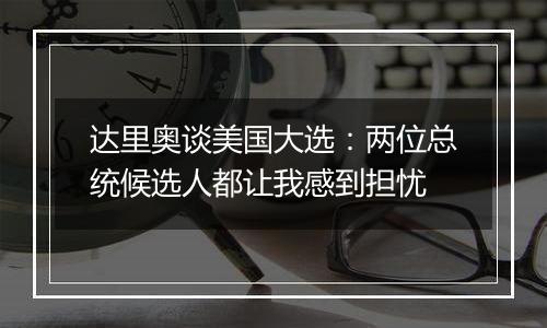 达里奥谈美国大选：两位总统候选人都让我感到担忧