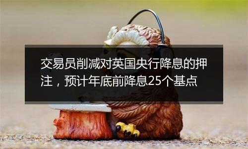 交易员削减对英国央行降息的押注，预计年底前降息25个基点