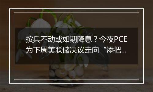 按兵不动或如期降息？今夜PCE为下周美联储决议走向“添把火”