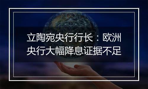 立陶宛央行行长：欧洲央行大幅降息证据不足