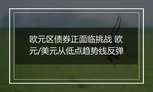 欧元区债券正面临挑战 欧元/美元从低点趋势线反弹