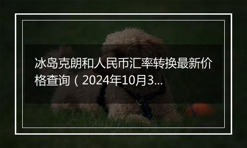 冰岛克朗和人民币汇率转换最新价格查询（2024年10月31日）