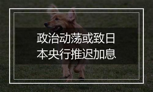 政治动荡或致日本央行推迟加息