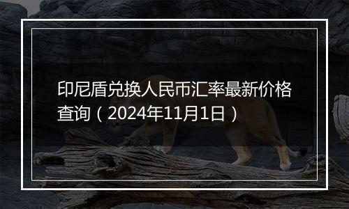 印尼盾兑换人民币汇率最新价格查询（2024年11月1日）