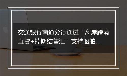 交通银行南通分行通过“离岸跨境直贷+掉期结售汇”支持船舶海工企业跨境融资及汇率避险