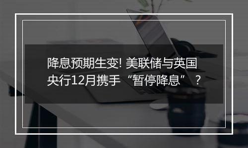 降息预期生变! 美联储与英国央行12月携手“暂停降息”？