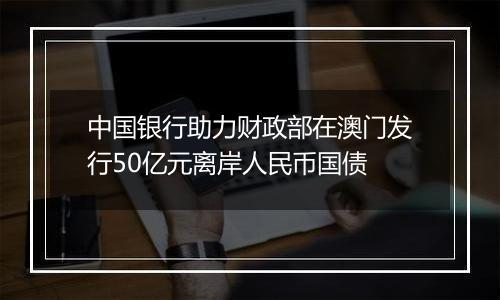 中国银行助力财政部在澳门发行50亿元离岸人民币国债