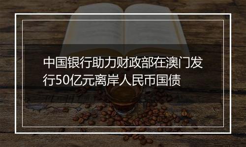 中国银行助力财政部在澳门发行50亿元离岸人民币国债