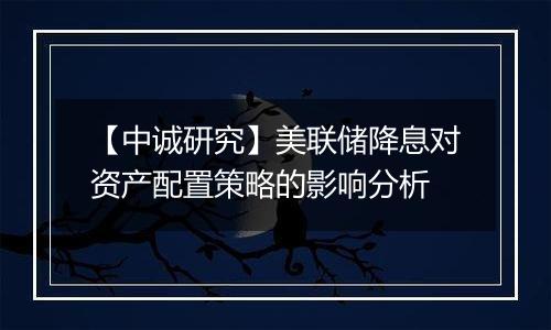 【中诚研究】美联储降息对资产配置策略的影响分析