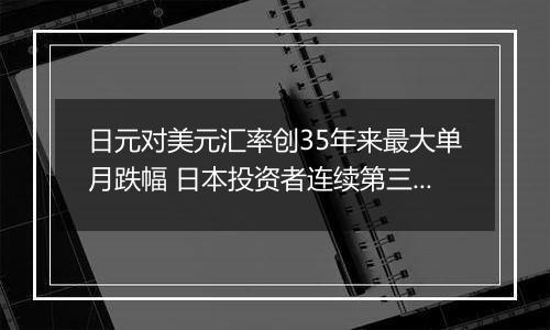 日元对美元汇率创35年来最大单月跌幅 日本投资者连续第三周净抛售海外证券