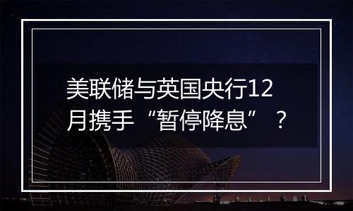 美联储与英国央行12月携手“暂停降息”？