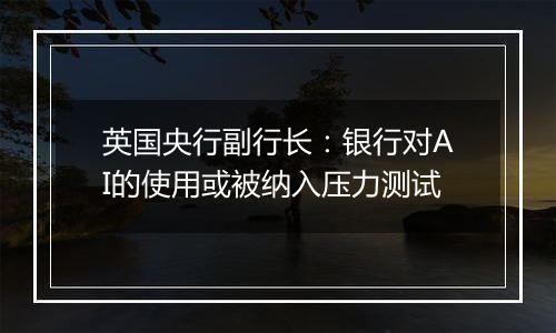 英国央行副行长：银行对AI的使用或被纳入压力测试