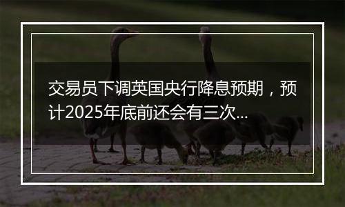 交易员下调英国央行降息预期，预计2025年底前还会有三次降息