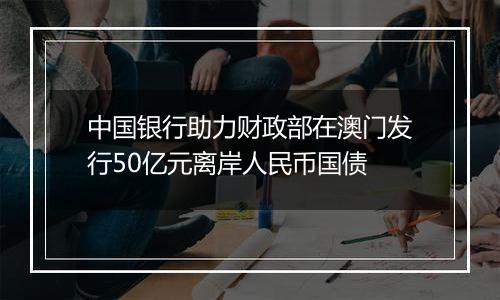 中国银行助力财政部在澳门发行50亿元离岸人民币国债