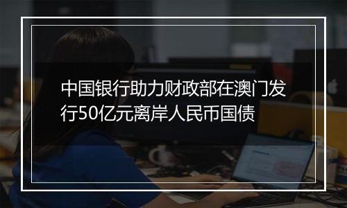 中国银行助力财政部在澳门发行50亿元离岸人民币国债