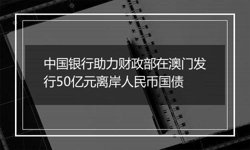 中国银行助力财政部在澳门发行50亿元离岸人民币国债