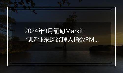 2024年9月缅甸Markit 制造业采购经理人指数PMI为48.4，前月为45.5