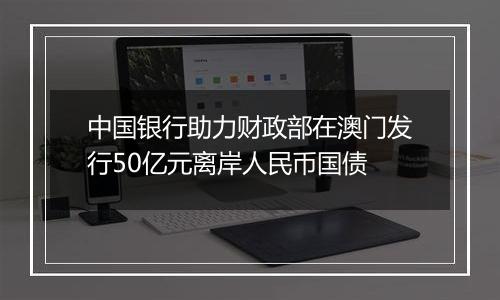 中国银行助力财政部在澳门发行50亿元离岸人民币国债