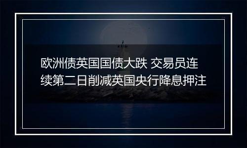 欧洲债英国国债大跌 交易员连续第二日削减英国央行降息押注